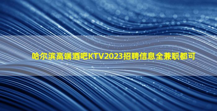 哈尔滨高端酒吧KTV2023招聘信息全兼职都可
